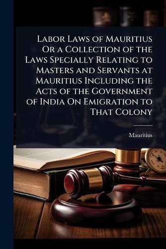 Labor Laws of Mauritius Or a Collection of the Laws Specially Relating to Masters and Servants at Mauritius Including the Acts of the Government of India On Emigration to That Colony  by Mauritius at Abbey's Bookshop, 