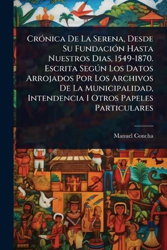 CrÃ3nica De La Serena, Desde Su FundaciÃ3n Hasta Nuestros Dias, 1549-1870. Escrita SegÃ°n Los Datos Arrojados Por Los Archivos De La Municipalidad, Intendencia I Otros Papeles Particulares  by Manuel Concha at Abbey's Bookshop, 