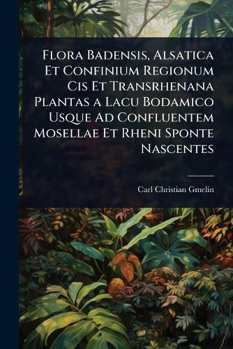 Flora Badensis, Alsatica Et Confinium Regionum Cis Et Transrhenana Plantas a Lacu Bodamico Usque Ad Confluentem Mosellae Et Rheni Sponte Nascentes  by Carl Christian Gmelin at Abbey's Bookshop, 