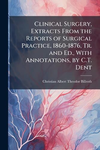 Clinical Surgery, Extracts From the Reports of Surgical Practice, 1860-1876, Tr. and Ed., With Annotations, by C.T. Dent  by Christian Albert Theodor Billroth at Abbey's Bookshop, 
