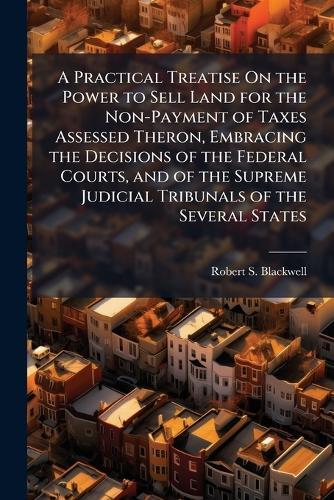 A Practical Treatise On the Power to Sell Land for the Non-Payment of Taxes Assessed Theron, Embracing the Decisions of the Federal Courts, and of the Supreme Judicial Tribunals of the Several States  by Robert S Blackwell at Abbey's Bookshop, 