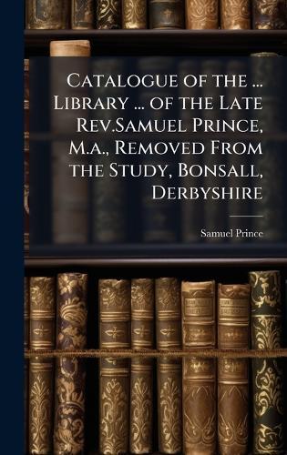 Catalogue of the ... Library ... of the Late Rev.Samuel Prince, M.a., Removed From the Study, Bonsall, Derbyshire  by Samuel Prince at Abbey's Bookshop, 
