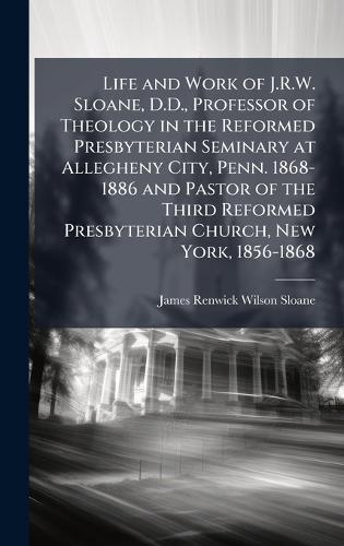 Life and Work of J.R.W. Sloane, D.D., Professor of Theology in the Reformed Presbyterian Seminary at Allegheny City, Penn. 1868-1886 and Pastor of the Third Reformed Presbyterian Church, New York, 1856-1868  by James Renwick Wilson Sloane at Abbey's Bookshop, 