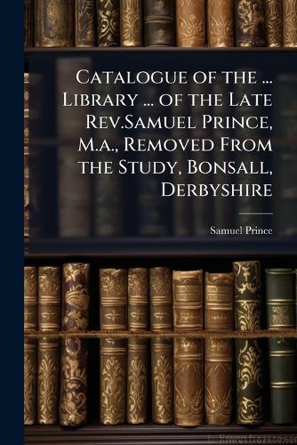 Catalogue of the ... Library ... of the Late Rev.Samuel Prince, M.a., Removed From the Study, Bonsall, Derbyshire  by Samuel Prince at Abbey's Bookshop, 