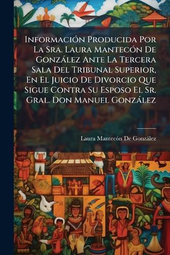 InformaciÃ3n Producida Por La Sra. Laura MantecÃ3n De Gonzàlez Ante La Tercera Sala Del Tribunal Superior, En El Juicio De Divorcio Que Sigue Contra Su Esposo El Sr. Gral. Don Manuel Gonzàlez  by Laura Mantecã3n de Gonzàlez at Abbey's Bookshop, 