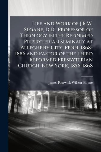 Life and Work of J.R.W. Sloane, D.D., Professor of Theology in the Reformed Presbyterian Seminary at Allegheny City, Penn. 1868-1886 and Pastor of the Third Reformed Presbyterian Church, New York, 1856-1868  by James Renwick Wilson Sloane at Abbey's Bookshop, 