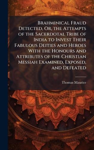 Brahminical Fraud Detected, Or, the Attempts of the Sacerdotal Tribe of India to Invest Their Fabulous Deities and Heroes With the Honours and Attributes of the Christian Messiah Examined, Exposed, and Defeated  by Thomas Maurice at Abbey's Bookshop, 