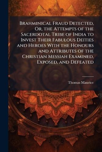 Brahminical Fraud Detected, Or, the Attempts of the Sacerdotal Tribe of India to Invest Their Fabulous Deities and Heroes With the Honours and Attributes of the Christian Messiah Examined, Exposed, and Defeated  by Thomas Maurice at Abbey's Bookshop, 