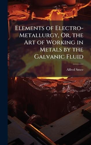 Elements of Electro-Metallurgy, Or, the Art of Working in Metals by the Galvanic Fluid  by Alfred Smee at Abbey's Bookshop, 