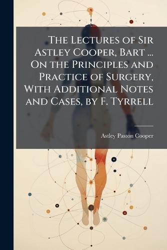 The Lectures of Sir Astley Cooper, Bart ... On the Principles and Practice of Surgery, With Additional Notes and Cases, by F. Tyrrell  by Astley Paston Cooper at Abbey's Bookshop, 