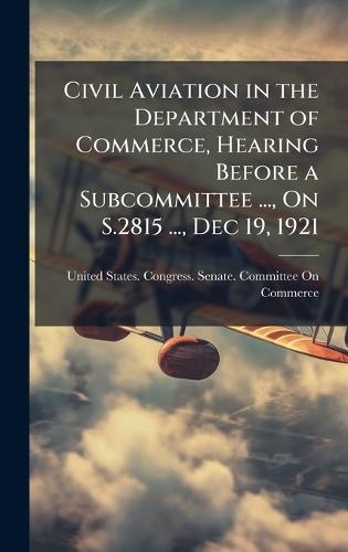 Civil Aviation in the Department of Commerce, Hearing Before a Subcommittee ..., On S.2815 ..., Dec 19, 1921  by United States Congress Senate Comm at Abbey's Bookshop, 