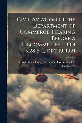 Civil Aviation in the Department of Commerce, Hearing Before a Subcommittee ..., On S.2815 ..., Dec 19, 1921  by United States Congress Senate Comm at Abbey's Bookshop, 