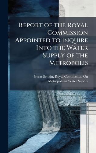 Report of the Royal Commission Appointed to Inquire Into the Water Supply of the Metropolis  by Great Britain Royal Commission on Me at Abbey's Bookshop, 