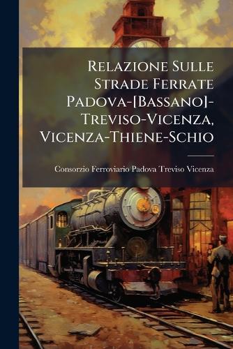 Relazione Sulle Strade Ferrate Padova-[Bassano]-Treviso-Vicenza, Vicenza-Thiene-Schio  by Consorzio Fer Padova-Treviso-Vicenza at Abbey's Bookshop, 