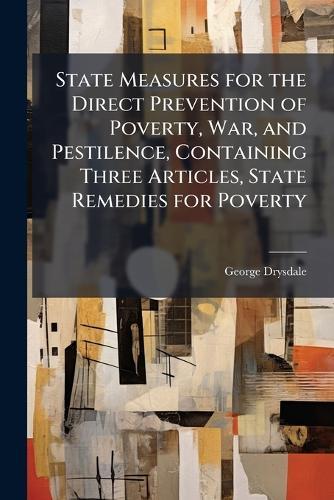 State Measures for the Direct Prevention of Poverty, War, and Pestilence, Containing Three Articles, State Remedies for Poverty  by George Drysdale at Abbey's Bookshop, 