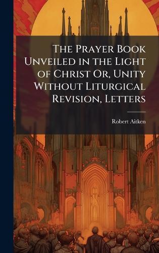 The Prayer Book Unveiled in the Light of Christ Or, Unity Without Liturgical Revision, Letters  by Robert Aitken at Abbey's Bookshop, 