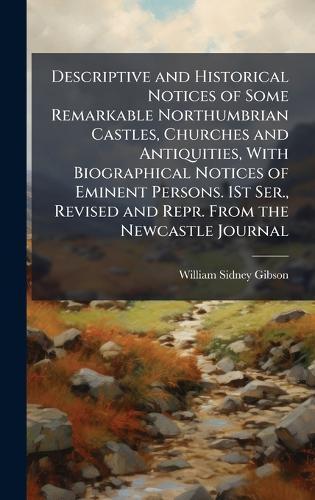 Descriptive and Historical Notices of Some Remarkable Northumbrian Castles, Churches and Antiquities, With Biographical Notices of Eminent Persons. 1St Ser., Revised and Repr. From the Newcastle Journal  by William Sidney Gibson at Abbey's Bookshop, 