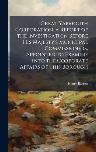 Great Yarmouth Corporation. a Report of the Investigation Before His Majesty's Municipal Commissioners, Appointed to Examine Into the Corporate Affairs of This Borough  by Henry Barrett at Abbey's Bookshop, 