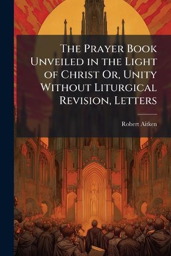 The Prayer Book Unveiled in the Light of Christ Or, Unity Without Liturgical Revision, Letters  by Robert Aitken at Abbey's Bookshop, 
