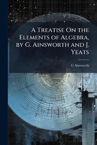 A Treatise On the Elements of Algebra, by G. Ainsworth and J. Yeats  by G Ainsworth at Abbey's Bookshop, 