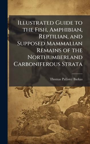 Illustrated Guide to the Fish, Amphibian, Reptilian, and Supposed Mammalian Remains of the Northumberland Carboniferous Strata  by Thomas Pallister Barkas at Abbey's Bookshop, 