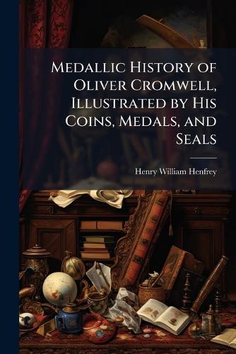 Medallic History of Oliver Cromwell, Illustrated by His Coins, Medals, and Seals  by Henry William Henfrey at Abbey's Bookshop, 