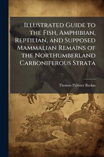 Illustrated Guide to the Fish, Amphibian, Reptilian, and Supposed Mammalian Remains of the Northumberland Carboniferous Strata  by Thomas Pallister Barkas at Abbey's Bookshop, 