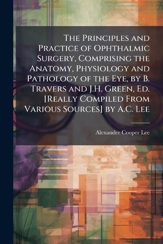 The Principles and Practice of Ophthalmic Surgery, Comprising the Anatomy, Physiology and Pathology of the Eye, by B. Travers and J.H. Green, Ed. [Really Compiled From Various Sources] by A.C. Lee  by Alexander Cooper Lee at Abbey's Bookshop, 