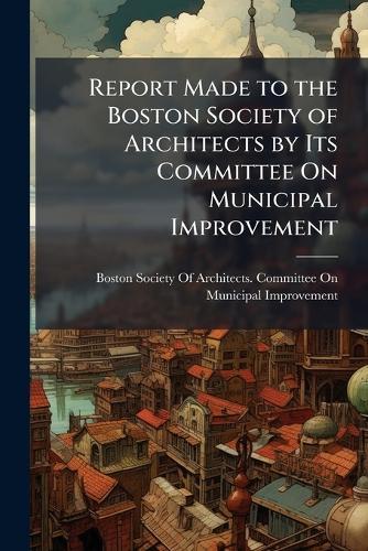 Report Made to the Boston Society of Architects by Its Committee On Municipal Improvement  by Boston Society of Architects Committ at Abbey's Bookshop, 