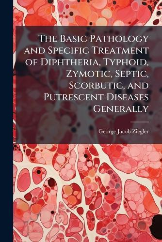 The Basic Pathology and Specific Treatment of Diphtheria, Typhoid, Zymotic, Septic, Scorbutic, and Putrescent Diseases Generally  by George Jacob Ziegler at Abbey's Bookshop, 