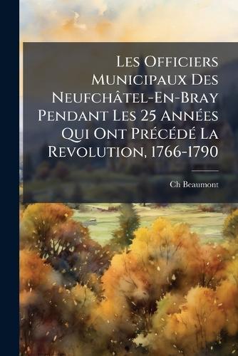 Les Officiers Municipaux Des Neufchâtel-En-Bray Pendant Les 25 AnnÃ(c)es Qui Ont PrÃ(c)cÃ(c)dÃ(c) La Revolution, 1766-1790  by Ch Beaumont at Abbey's Bookshop, 