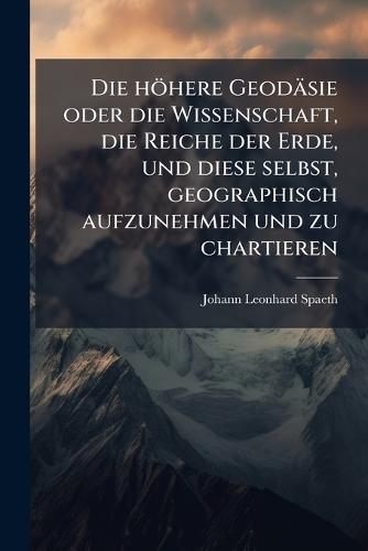 Die höhere Geodäsie oder die Wissenschaft, die Reiche der Erde, und diese selbst, geographisch aufzunehmen und zu chartieren  by Johann Leonhard Spaeth at Abbey's Bookshop, 