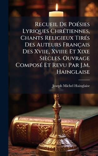 Recueil De PoÃ(c)sies Lyriques ChrÃ(c)tiennes, Chants Religieux TirÃ(c)s Des Auteurs Français Des Xviie, Xviiie Et Xixe Siècles. Ouvrage ComposÃ(c) Et Revu Par J.M. Hainglaise  by Joseph Michel Hainglaise at Abbey's Bookshop, 