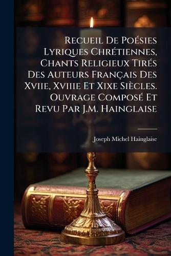 Recueil De PoÃ(c)sies Lyriques ChrÃ(c)tiennes, Chants Religieux TirÃ(c)s Des Auteurs Français Des Xviie, Xviiie Et Xixe Siècles. Ouvrage ComposÃ(c) Et Revu Par J.M. Hainglaise  by Joseph Michel Hainglaise at Abbey's Bookshop, 