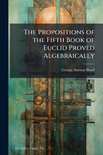 The Propositions of the Fifth Book of Euclid Proved Algebraically  by George Sturton Ward at Abbey's Bookshop, 