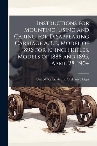 Instructions for Mounting, Using and Caring for Disappearing Carriage A.R.F., Model of 1896 for 10-Inch Rifles, Models of 1888 and 1895, April 28, 1904  by United States Army Ordnance Dept at Abbey's Bookshop, 