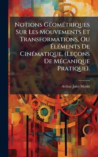 Notions GÃ(c)omÃ(c)triques Sur Les Mouvements Et Transformations, Ou Ã&#137;lÃ(c)ments De CinÃ(c)matique. (Leçons De MÃ(c)canique Pratique).  by Arthur Jules Morin at Abbey's Bookshop, 