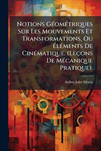 Notions GÃ(c)omÃ(c)triques Sur Les Mouvements Et Transformations, Ou Ã&#137;lÃ(c)ments De CinÃ(c)matique. (Leçons De MÃ(c)canique Pratique).  by Arthur Jules Morin at Abbey's Bookshop, 
