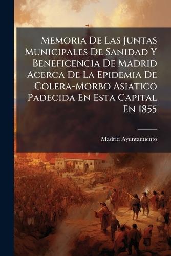 Memoria De Las Juntas Municipales De Sanidad Y Beneficencia De Madrid Acerca De La Epidemia De Colera-Morbo Asiatico Padecida En Esta Capital En 1855  by Madrid Ayuntamiento at Abbey's Bookshop, 