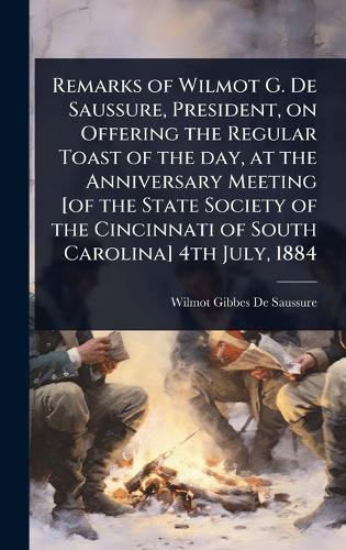 Remarks of Wilmot G. De Saussure, President, on Offering the Regular Toast of the day, at the Anniversary Meeting [of the State Society of the Cincinnati of South Carolina] 4th July, 1884  by Wilmot Gibbes De Saussure at Abbey's Bookshop, 