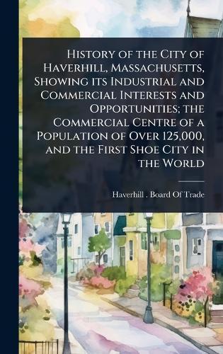 History of the City of Haverhill, Massachusetts, Showing its Industrial and Commercial Interests and Opportunities; the Commercial Centre of a Population of Over 125,000, and the First Shoe City in the World  by Haverhill (Mass ) Board of Trade at Abbey's Bookshop, 