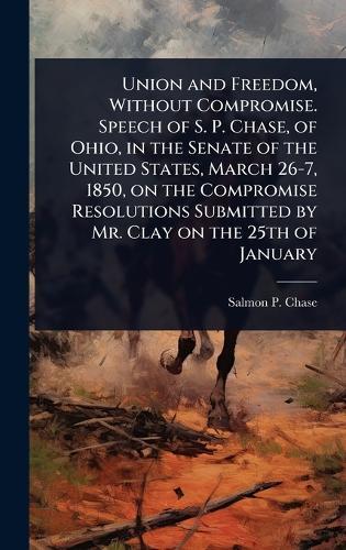 Union and Freedom, Without Compromise. Speech of S. P. Chase, of Ohio, in the Senate of the United States, March 26-7, 1850, on the Compromise Resolutions Submitted by Mr. Clay on the 25th of January  by Salmon P 1808-1873 Chase at Abbey's Bookshop, 