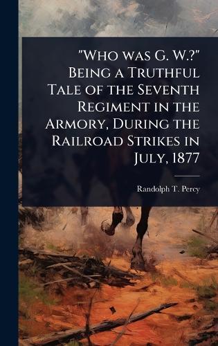 ""Who was G. W.?"" Being a Truthful Tale of the Seventh Regiment in the Armory, During the Railroad Strikes in July, 1877  by Randolph T ] [From Old Catalog] [Percy at Abbey's Bookshop, 