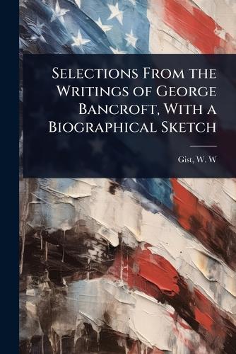 Selections From the Writings of George Bancroft, With a Biographical Sketch  by W W [From Old Catalog] Ed Gist at Abbey's Bookshop, 