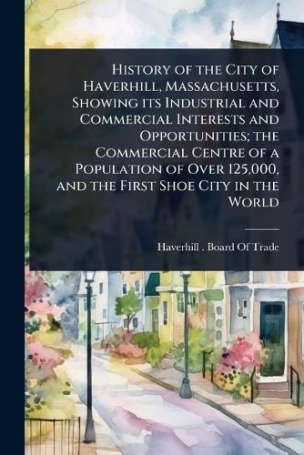 History of the City of Haverhill, Massachusetts, Showing its Industrial and Commercial Interests and Opportunities; the Commercial Centre of a Population of Over 125,000, and the First Shoe City in the World  by Haverhill (Mass ) Board of Trade at Abbey's Bookshop, 