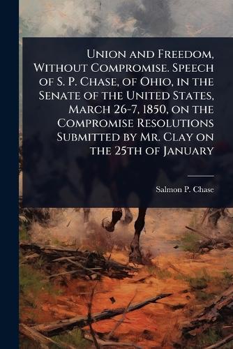 Union and Freedom, Without Compromise. Speech of S. P. Chase, of Ohio, in the Senate of the United States, March 26-7, 1850, on the Compromise Resolutions Submitted by Mr. Clay on the 25th of January  by Salmon P 1808-1873 Chase at Abbey's Bookshop, 