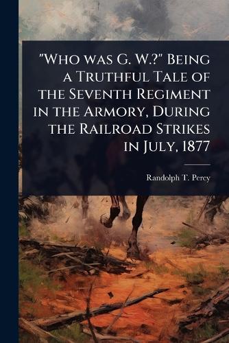 ""Who was G. W.?"" Being a Truthful Tale of the Seventh Regiment in the Armory, During the Railroad Strikes in July, 1877  by Randolph T ] [From Old Catalog] [Percy at Abbey's Bookshop, 