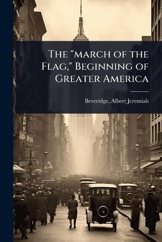The ""march of the Flag,"" Beginning of Greater America  by Albert Jeremiah 1862- [Fr Beveridge at Abbey's Bookshop, 