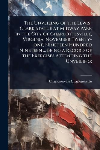 The Unveiling of the Lewis-Clark Statue at Midway Park in the City of Charlottesville, Virginia, November Twenty-one, Nineteen Hundred Nineteen ... Being a Record of the Exercises Attending the Unveiling;  by Charlottesville Charlottesville at Abbey's Bookshop, 
