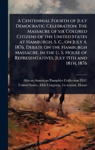 A Centennial Fourth of July Democratic Celebration. The Massacre of six Colored Citizens of the United States at Hamburgh, S. C., on July 4, 1876. Debate on the Hamburgh Massacre, in the U. S. House of Representatives, July 15th and 18th, 1876  by African American Pamphlet Collection at Abbey's Bookshop, 